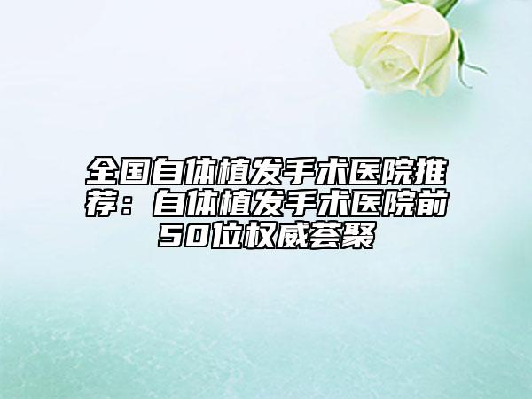 全国自体植发手术医院推荐：自体植发手术医院前50位权威荟聚