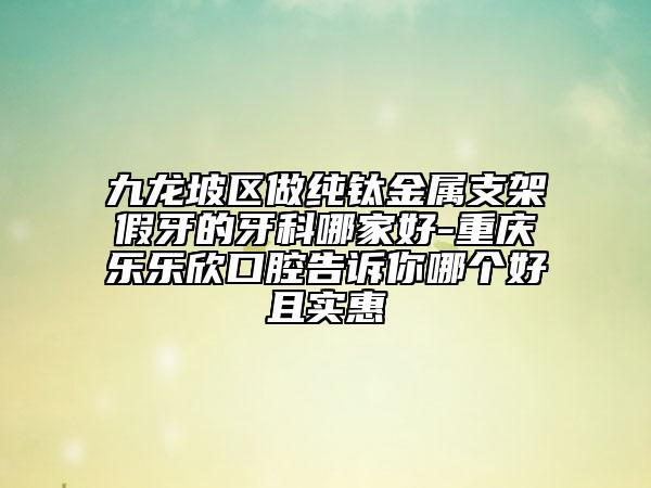 九龙坡区做纯钛金属支架假牙的牙科哪家好-重庆乐乐欣口腔告诉你哪个好且实惠