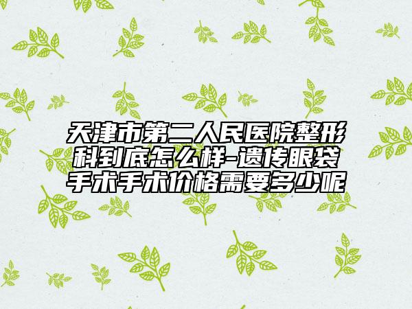 天津市第二人民医院整形科到底怎么样-遗传眼袋手术手术价格需要多少呢