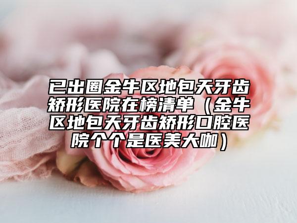 已出圈金牛区地包天牙齿矫形医院在榜清单（金牛区地包天牙齿矫形口腔医院个个是医美大咖）