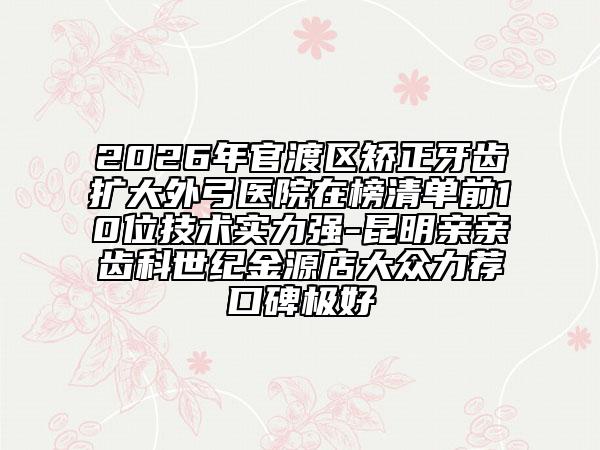 2026年官渡区矫正牙齿扩大外弓医院在榜清单前10位技术实力强-昆明亲亲齿科世纪金源店大众力荐口碑极好