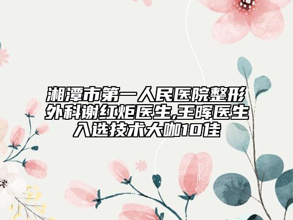 湘潭市第一人民医院整形外科谢红炬医生,王晖医生入选技术大咖10佳