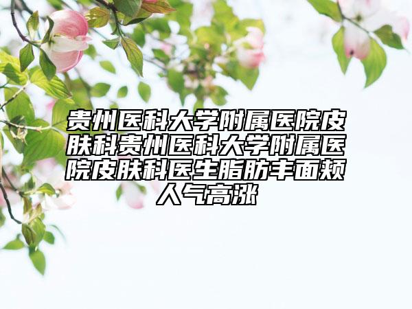 贵州医科大学附属医院皮肤科贵州医科大学附属医院皮肤科医生脂肪丰面颊人气高涨