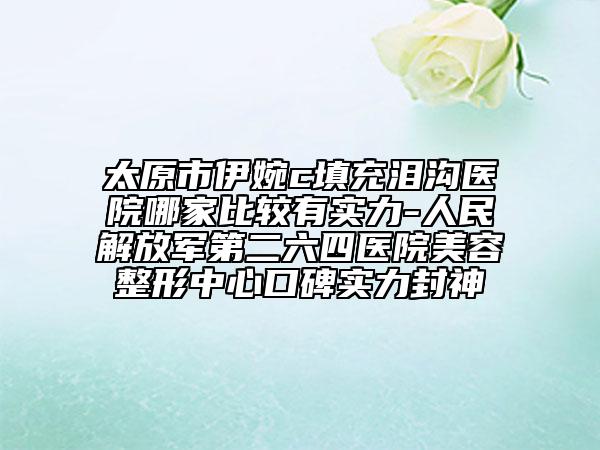 太原市伊婉c填充泪沟医院哪家比较有实力-人民解放军第二六四医院美容整形中心口碑实力封神