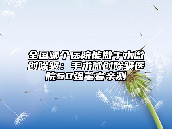 全国哪个医院能做手术微创除皱：手术微创除皱医院50强笔者亲测
