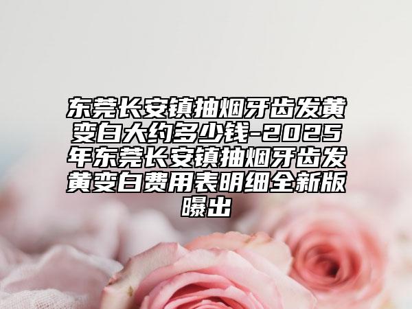 东莞长安镇抽烟牙齿发黄变白大约多少钱-2025年东莞长安镇抽烟牙齿发黄变白费用表明细全新版曝出