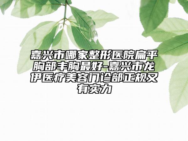 嘉兴市哪家整形医院扁平胸部丰胸最好-嘉兴市龙伊医疗美容门诊部正规又有实力