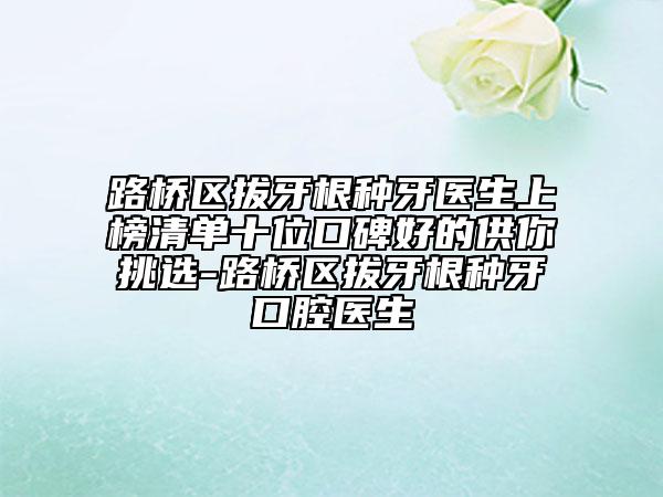 路桥区拔牙根种牙医生上榜清单十位口碑好的供你挑选-路桥区拔牙根种牙口腔医生