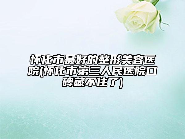 怀化市最好的整形美容医院(怀化市第三人民医院口碑藏不住了)