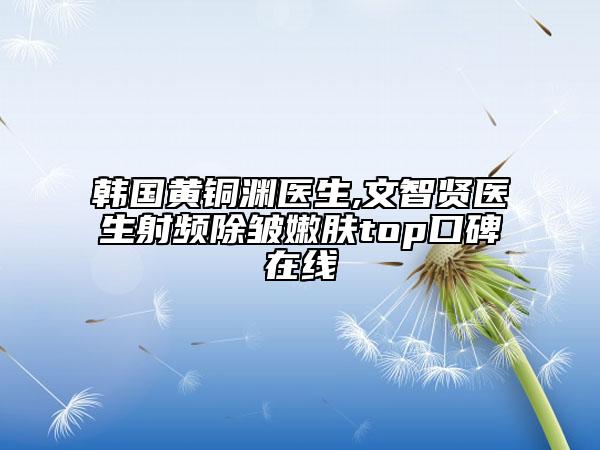 韩国黄铜渊医生,文智贤医生射频除皱嫩肤top口碑在线