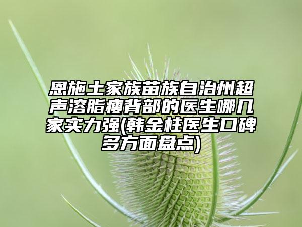 恩施土家族苗族自治州超声溶脂瘦背部的医生哪几家实力强(韩金柱医生口碑多方面盘点)