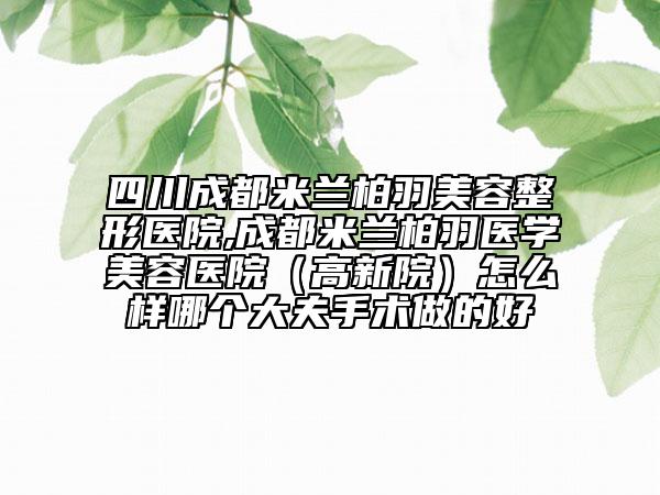 四川成都米兰柏羽美容整形医院,成都米兰柏羽医学美容医院（高新院）怎么样哪个大夫手术做的好