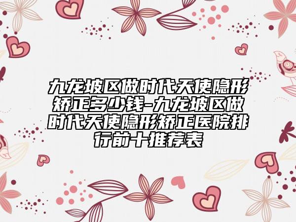 九龙坡区做时代天使隐形矫正多少钱-九龙坡区做时代天使隐形矫正医院排行前十推荐表