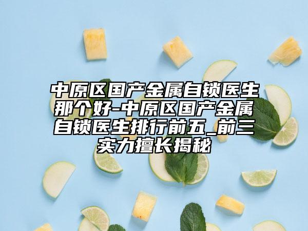 中原区国产金属自锁医生那个好-中原区国产金属自锁医生排行前五_前三实力擅长揭秘
