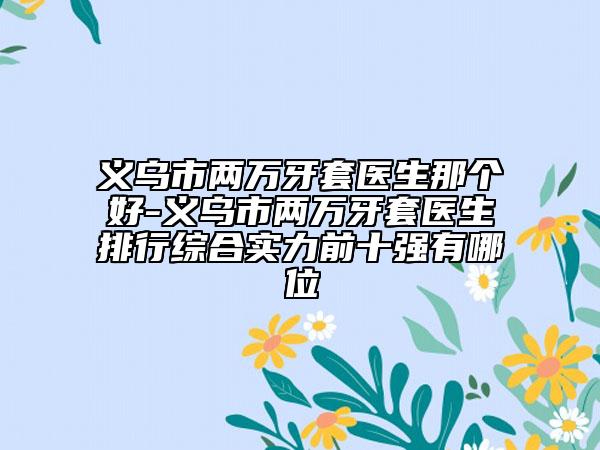义乌市两万牙套医生那个好-义乌市两万牙套医生排行综合实力前十强有哪位