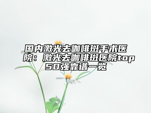 国内激光去咖啡斑手术医院：激光去咖啡斑医院top50强靠谱一览