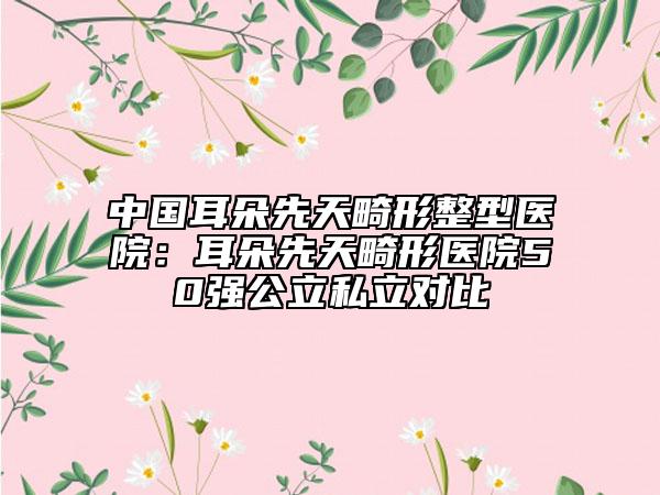 中国耳朵先天畸形整型医院:耳朵先天畸形医院50强公立私立对比
