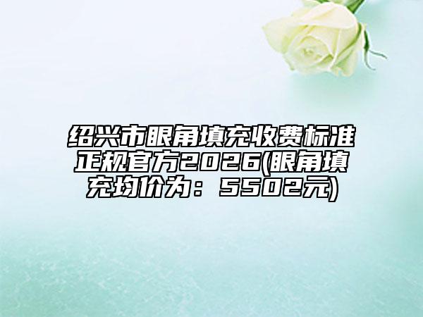 绍兴市眼角填充收费标准正规官方2026(眼角填充均价为：5502元)