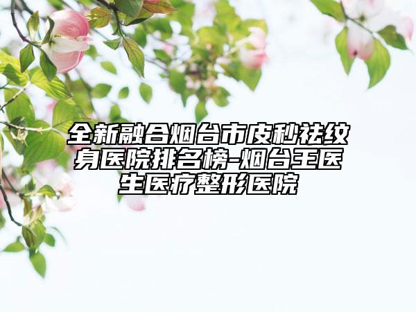 全新融合烟台市皮秒祛纹身医院排名榜-烟台王医生医疗整形医院