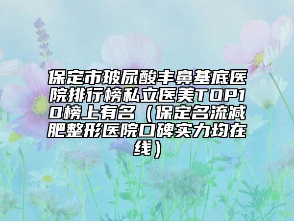 保定市玻尿酸丰鼻基底医院排行榜私立医美TOP10榜上有名（保定名流减肥整形医院口碑实力均在线）