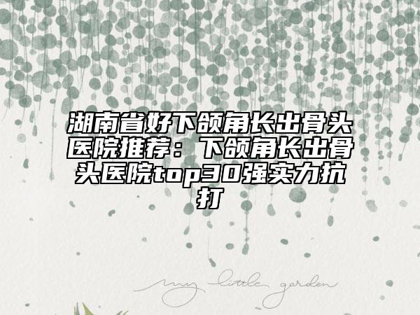 湖南省好下颌角长出骨头医院推荐：下颌角长出骨头医院top30强实力抗打