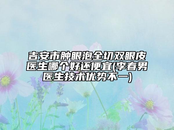 吉安市肿眼泡全切双眼皮医生哪个好还便宜(李春男医生技术优势不一)