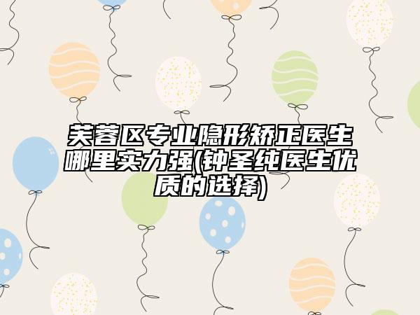 芙蓉区专业隐形矫正医生哪里实力强(钟圣纯医生优质的选择)