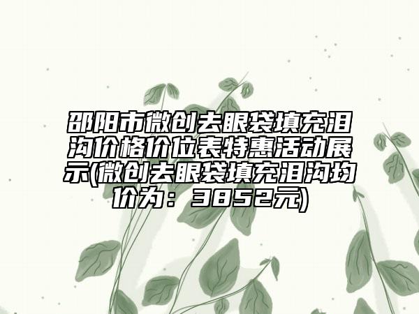 邵阳市微创去眼袋填充泪沟价格价位表特惠活动展示(微创去眼袋填充泪沟均价为：3852元)
