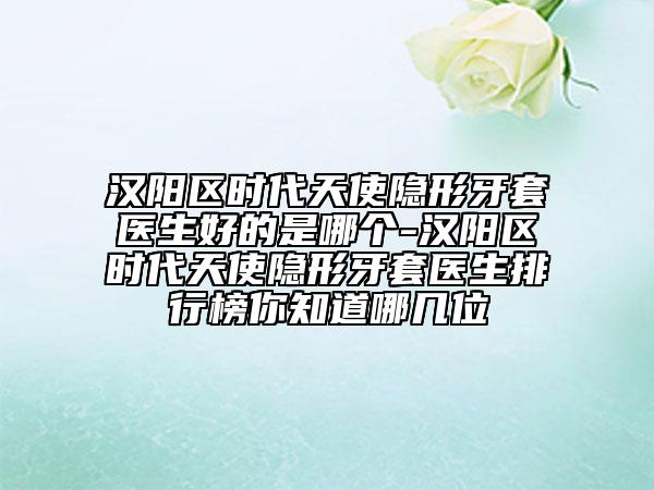 汉阳区时代天使隐形牙套医生好的是哪个-汉阳区时代天使隐形牙套医生排行榜你知道哪几位