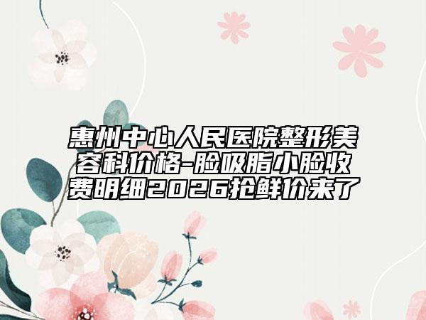 惠州中心人民医院整形美容科价格-脸吸脂小脸收费明细2026抢鲜价来了