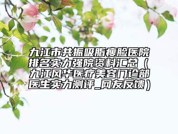九江市共振吸脂瘦脸医院排名实力强院资料汇总（​九江风华医疗美容门诊部医生实力测评_网友反馈）