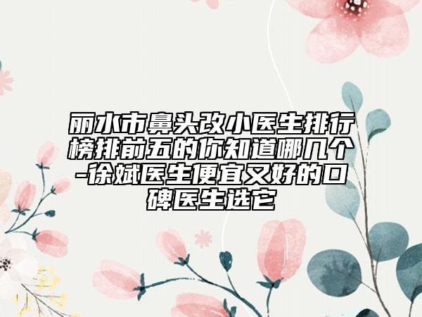 丽水市鼻头改小医生排行榜排前五的你知道哪几个-徐斌医生便宜又好的口碑医生选它