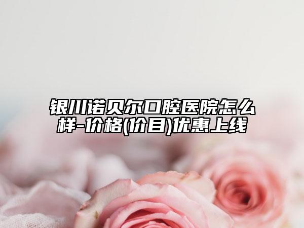 银川诺贝尔口腔医院怎么样-价格(价目)优惠上线