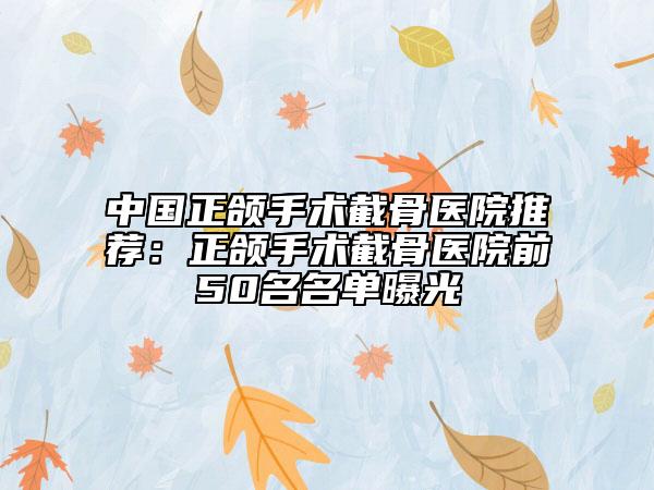 中国正颌手术截骨医院推荐：正颌手术截骨医院前50名名单曝光
