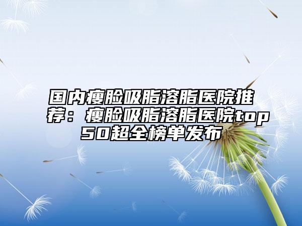 国内瘦脸吸脂溶脂医院推荐：瘦脸吸脂溶脂医院top50超全榜单发布