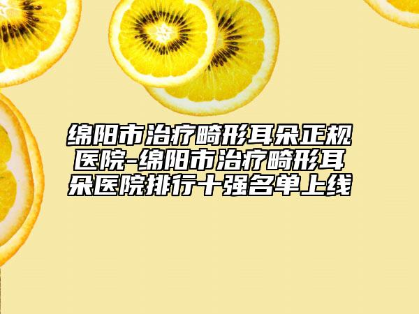 绵阳市治疗畸形耳朵正规医院-绵阳市治疗畸形耳朵医院排行十强名单上线