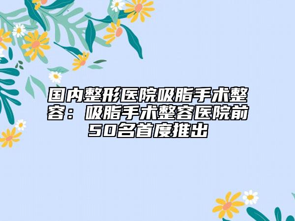 国内整形医院吸脂手术整容:吸脂手术整容医院前50名首度推出