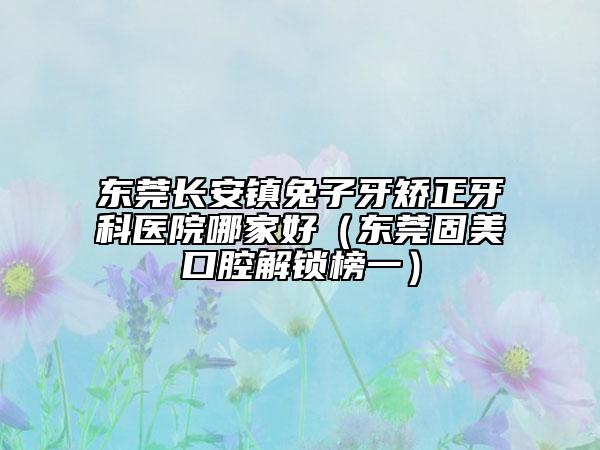 东莞长安镇兔子牙矫正牙科医院哪家好（东莞固美口腔解锁榜一）