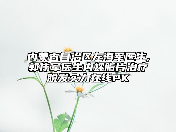 内蒙古自治区左海军医生,郭伟军医生内螺脂片治疗脱发实力在线PK