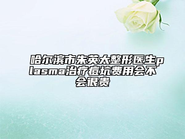 哈尔滨市朱英太整形医生plasma治疗痘坑费用会不会很贵