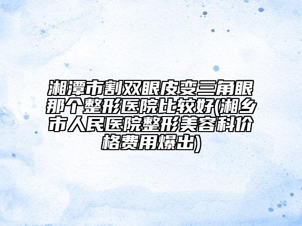 湘潭市割双眼皮变三角眼那个整形医院比较好(湘乡市人民医院整形美容科价格费用爆出)