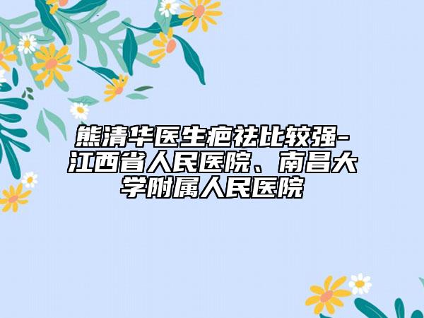 熊清华医生疤祛比较强-江西省人民医院、南昌大学附属人民医院