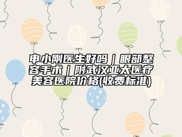 申小刚医生好吗｜眼部整容手术｜附武汉亚太医疗美容医院价格(收费标准)