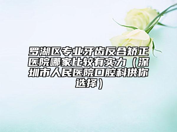 罗湖区专业牙齿反合矫正医院哪家比较有实力（深圳市人民医院口腔科供你选择）