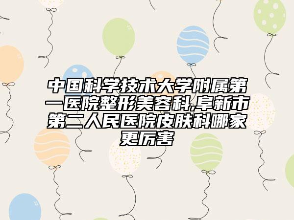 中国科学技术大学附属第一医院整形美容科,阜新市第二人民医院皮肤科哪家更厉害