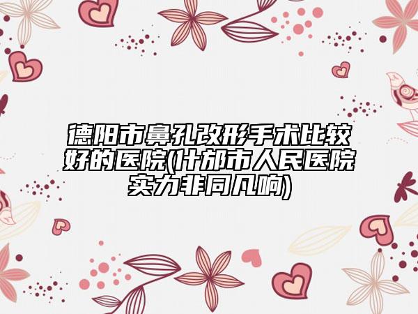 德阳市鼻孔改形手术比较好的医院(什邡市人民医院实力非同凡响)
