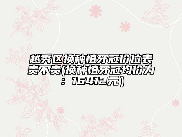 越秀区换种植牙冠价位表贵不贵(换种植牙冠均价为：16412元）