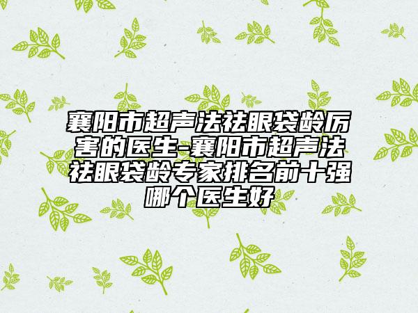 襄阳市超声法祛眼袋龄厉害的医生-襄阳市超声法祛眼袋龄专家排名前十强哪个医生好