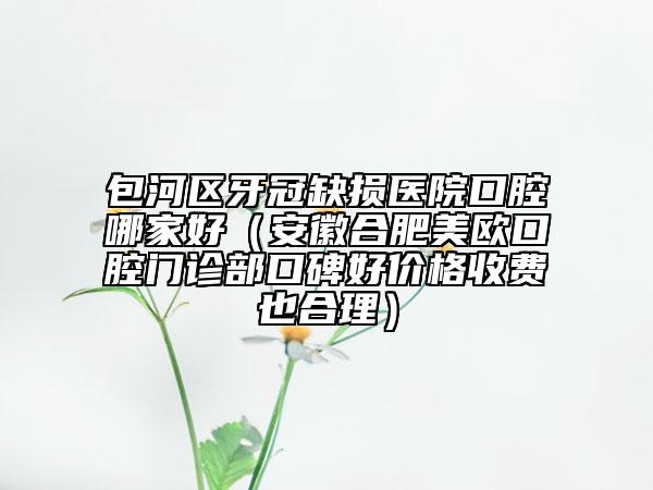 包河区牙冠缺损医院口腔哪家好（安徽合肥美欧口腔门诊部口碑好价格收费也合理）