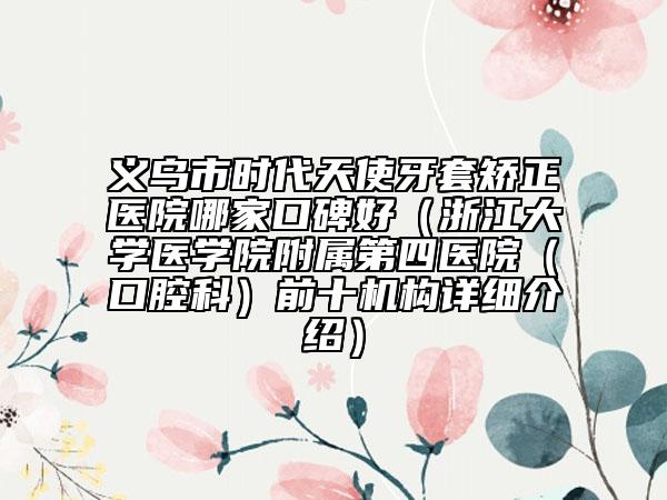 义乌市时代天使牙套矫正医院哪家口碑好（浙江大学医学院附属第四医院（口腔科）前十机构详细介绍）